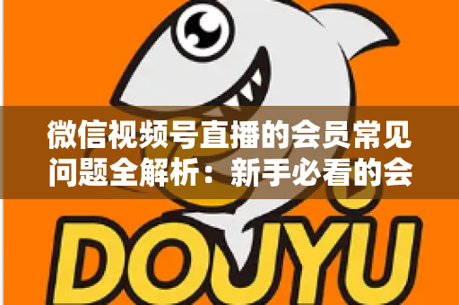 微信视频号直播的会员常见问题全解析:新手必看的会员功能使用指南 微信视频号直播的会员常见问题全解析:新手必看的会员功能使用指南