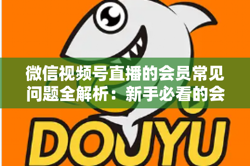 微信视频号直播的会员常见问题全解析:新手必看的会员功能使用指南 微信视频号直播的会员常见问题全解析:新手必看的会员功能使用指南