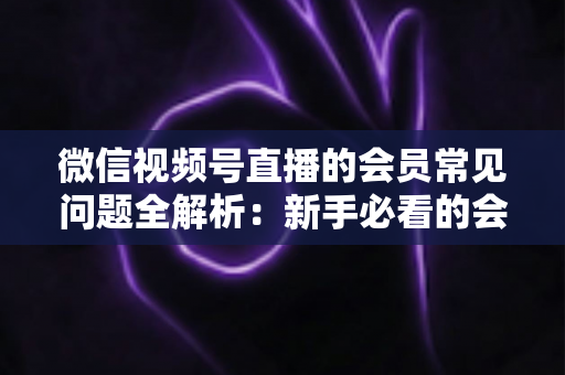微信视频号直播的会员常见问题全解析：新手必看的会员功能使用指南