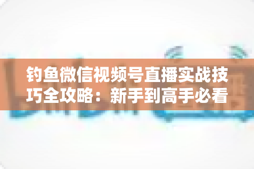 钓鱼微信视频号直播实战技巧全攻略：新手到高手必看的涨粉变现指南