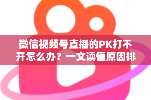 微信视频号直播的PK打不开怎么办？一文读懂原因排查与实用解决方案