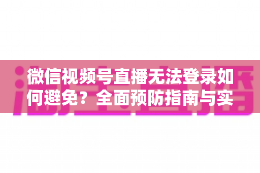 微信视频号直播无法登录如何避免？全面预防指南与实用技巧全解析