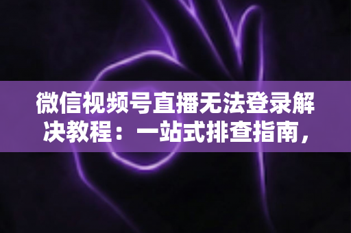 微信视频号直播无法登录解决教程：一站式排查指南，快速恢复直播功能