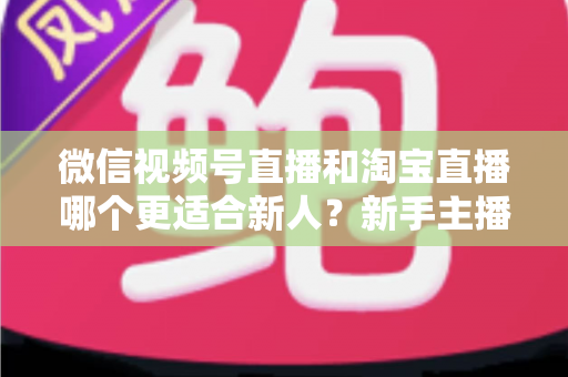 微信视频号直播和淘宝直播哪个更适合新人?新手主播平台选择与避坑全攻略 微信视频号直播和淘宝直播哪个更适合新人?新手主播平台选择与避坑全攻略