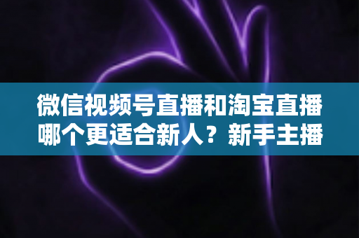 微信视频号直播和淘宝直播哪个更适合新人?新手主播平台选择与避坑全攻略 微信视频号直播和淘宝直播哪个更适合新人?新手主播平台选择与避坑全攻略