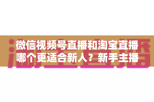 微信视频号直播和淘宝直播哪个更适合新人？新手主播平台选择与避坑全攻略