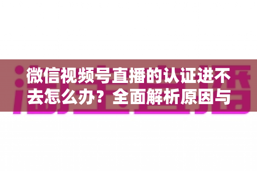 微信视频号直播的认证进不去怎么办？全面解析原因与高效解决方法，助你快速开启直播之旅