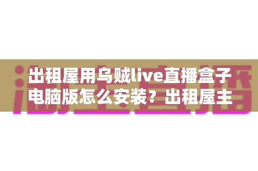 出租屋用乌贼live直播盒子电脑版怎么安装？出租屋主播必备的电脑端安装调试一站式指南