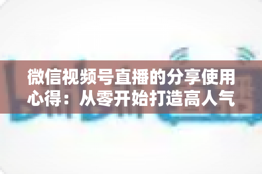 微信视频号直播的分享使用心得：从零开始打造高人气直播的实战指南