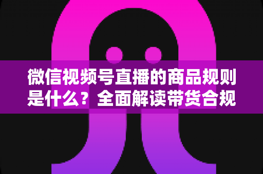 微信视频号直播的商品规则是什么?全面解读带货合规要点与实操指南 微信视频号直播的商品规则是什么?全面解读带货合规要点与实操指南