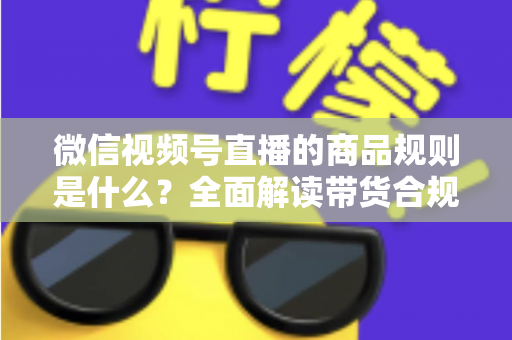 微信视频号直播的商品规则是什么？全面解读带货合规要点与实操指南