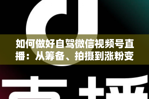 如何做好自驾微信视频号直播：从筹备、拍摄到涨粉变现的全流程实战指南