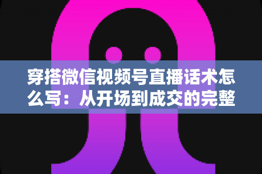 穿搭微信视频号直播话术怎么写:从开场到成交的完整实战指南 穿搭微信视频号直播话术怎么写:从开场到成交的完整实战指南