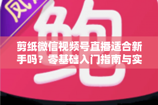 剪纸微信视频号直播适合新手吗？零基础入门指南与实战全解析