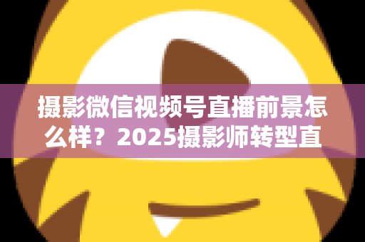 摄影微信视频号直播前景怎么样？2025摄影师转型直播的机遇、变现路径与实战前景全解析