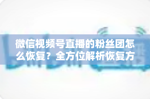 微信视频号直播的粉丝团怎么恢复?全方位解析恢复方法与防丢失攻略 微信视频号直播的粉丝团怎么恢复?全方位解析恢复方法与防丢失攻略