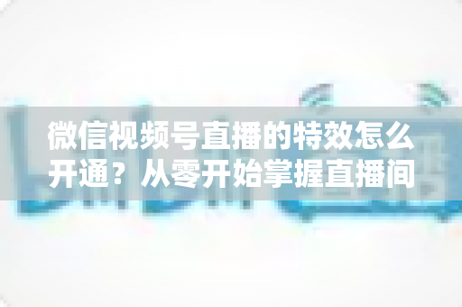 微信视频号直播的特效怎么开通？从零开始掌握直播间特效开通全流程