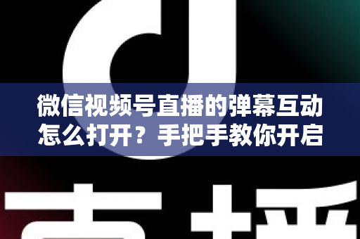 微信视频号直播的弹幕互动怎么打开？手把手教你开启弹幕互动，提升直播间人气与转化