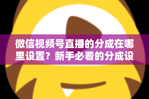 微信视频号直播的分成在哪里设置？新手必看的分成设置全攻略与变现实操指南