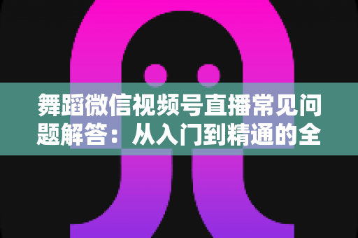 舞蹈微信视频号直播常见问题解答:从入门到精通的全攻略指南 舞蹈微信视频号直播常见问题解答:从入门到精通的全攻略指南