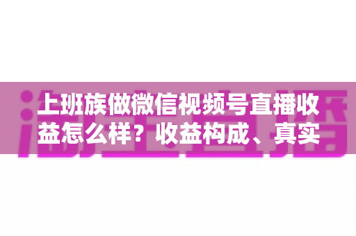 上班族做微信视频号直播收益怎么样？收益构成、真实水平与下班后实操路径全面解析