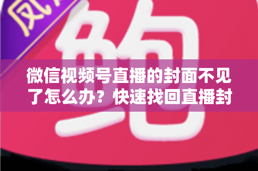 微信视频号直播的封面不见了怎么办？快速找回直播封面与实用预防技巧全面指南