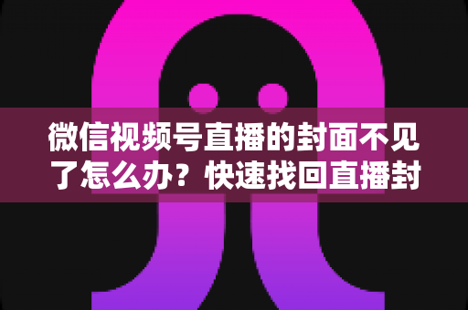 微信视频号直播的封面不见了怎么办？快速找回直播封面与实用预防技巧全面指南