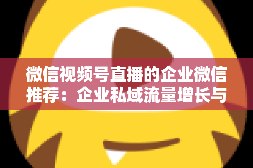 微信视频号直播的企业微信推荐：企业私域流量增长与转化的实战指南