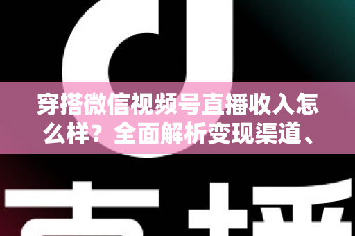 穿搭微信视频号直播收入怎么样？全面解析变现渠道、真实收入水平与涨粉赚钱秘诀
