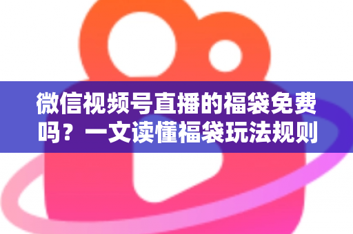 微信视频号直播的福袋免费吗？一文读懂福袋玩法规则、免费参与条件与中奖技巧全攻略