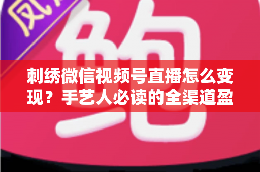 刺绣微信视频号直播怎么变现？手艺人必读的全渠道盈利指南