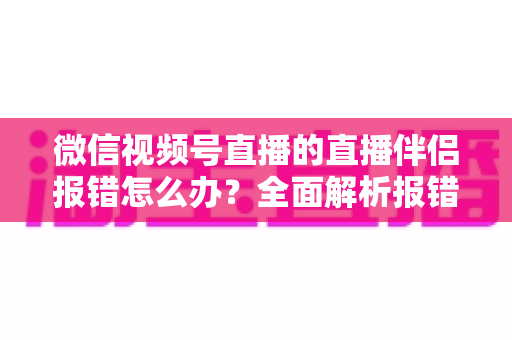 微信视频号直播的直播伴侣报错怎么办？全面解析报错原因与实用解决方案，助你快速恢复开播