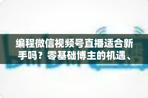 编程微信视频号直播适合新手吗？零基础博主的机遇、挑战与实战全指南