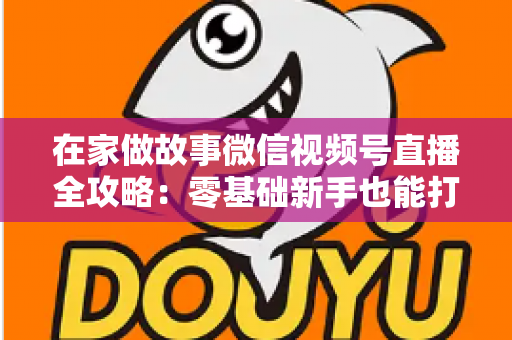 在家做故事微信视频号直播全攻略：零基础新手也能打造高人气居家故事直播间