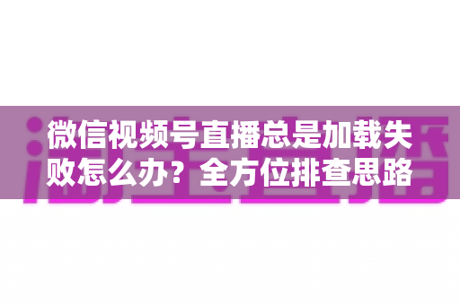 微信视频号直播总是加载失败怎么办?全方位排查思路与实用解决方案 微信视频号直播总是加载失败怎么办?全方位排查思路与实用解决方案