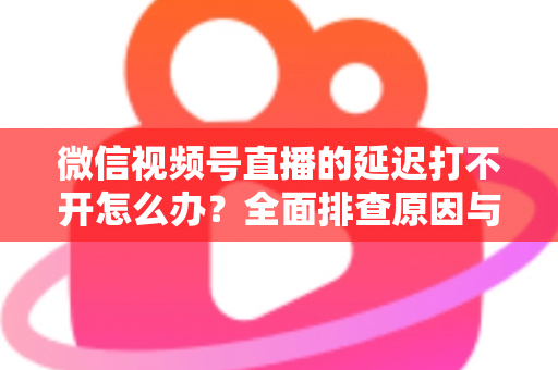 微信视频号直播的延迟打不开怎么办？全面排查原因与实用解决指南