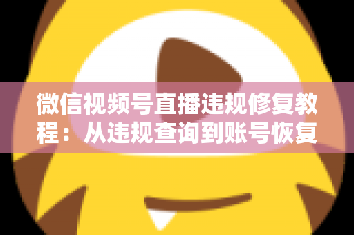 微信视频号直播违规修复教程：从违规查询到账号恢复的全流程实操指南