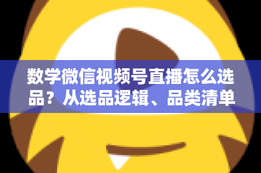 数学微信视频号直播怎么选品?从选品逻辑、品类清单到实战避坑的完整攻略 数学微信视频号直播怎么选品?从选品逻辑、品类清单到实战避坑的完整攻略