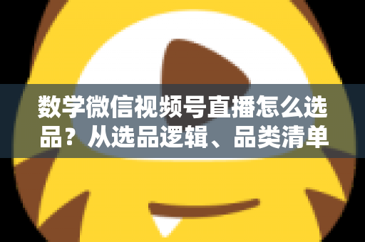数学微信视频号直播怎么选品？从选品逻辑、品类清单到实战避坑的完整攻略