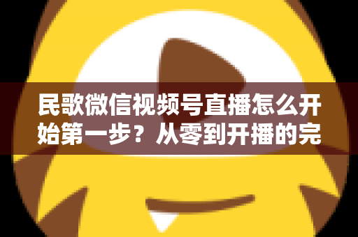 民歌微信视频号直播怎么开始第一步？从零到开播的完整实操指南