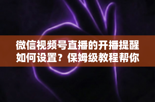 微信视频号直播的开播提醒如何设置？保姆级教程帮你秒开提醒、直播不迷路