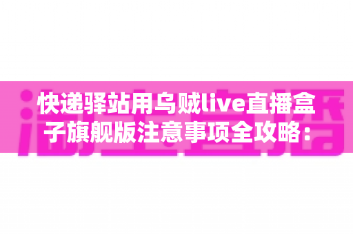 快递驿站用乌贼live直播盒子旗舰版注意事项全攻略：站长必看的合规直播与避坑实用指南