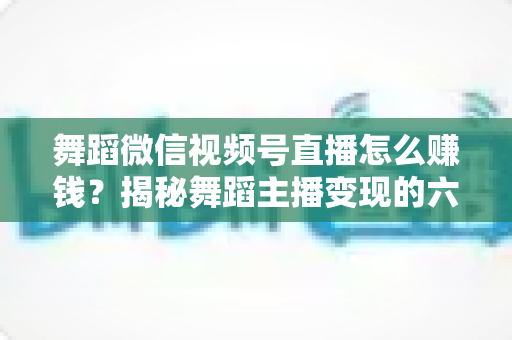 舞蹈微信视频号直播怎么赚钱？揭秘舞蹈主播变现的六大路径与实战运营指南