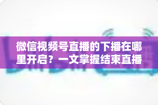 微信视频号直播的下播在哪里开启？一文掌握结束直播按钮位置与下播全流程（新手主播必看指南）