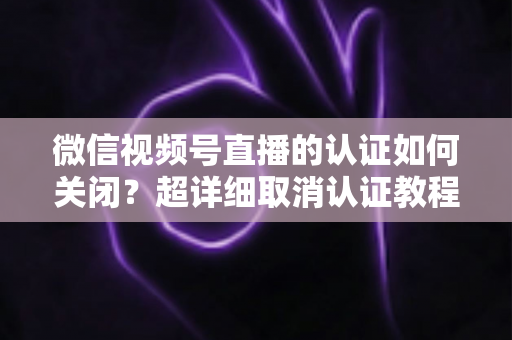 微信视频号直播的认证如何关闭？超详细取消认证教程、影响分析与常见问题解答