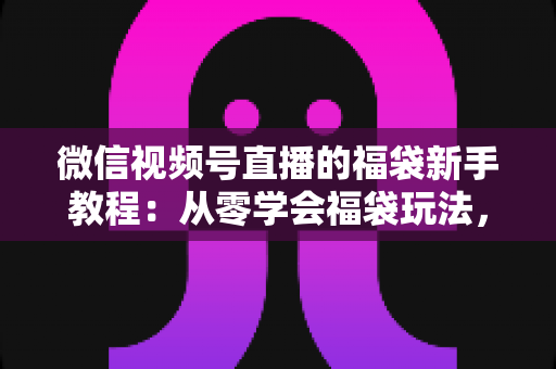 微信视频号直播的福袋新手教程：从零学会福袋玩法，让直播间人气与互动快速起飞