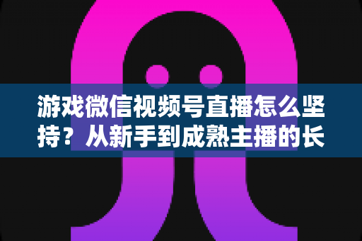 游戏微信视频号直播怎么坚持?从新手到成熟主播的长效运营全指南 游戏微信视频号直播怎么坚持?从新手到成熟主播的长效运营全指南