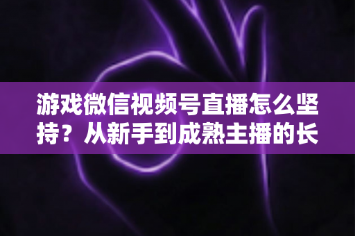 游戏微信视频号直播怎么坚持?从新手到成熟主播的长效运营全指南 游戏微信视频号直播怎么坚持?从新手到成熟主播的长效运营全指南