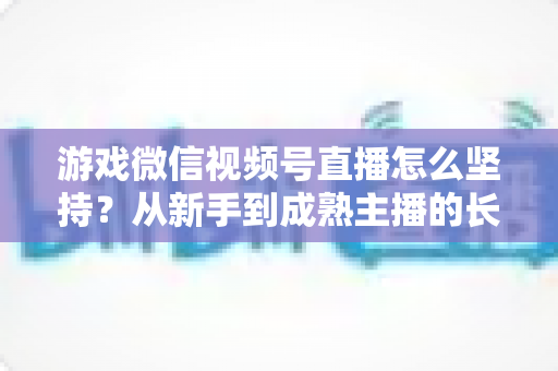 游戏微信视频号直播怎么坚持?从新手到成熟主播的长效运营全指南 游戏微信视频号直播怎么坚持?从新手到成熟主播的长效运营全指南