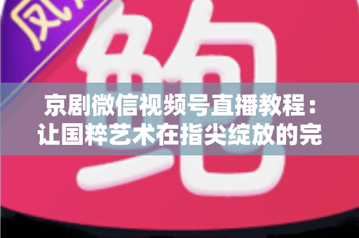 京剧微信视频号直播教程：让国粹艺术在指尖绽放的完整实战指南